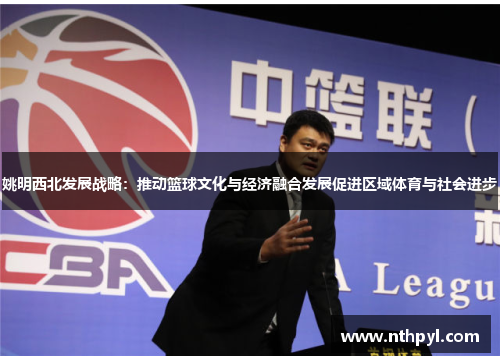 姚明西北发展战略：推动篮球文化与经济融合发展促进区域体育与社会进步