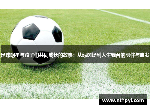 足球明星与孩子们共同成长的故事：从绿茵场到人生舞台的陪伴与启发
