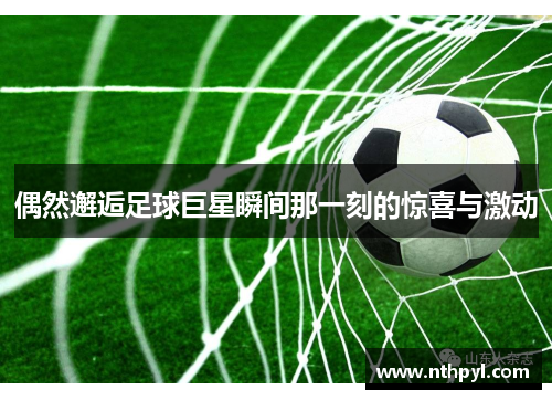 偶然邂逅足球巨星瞬间那一刻的惊喜与激动