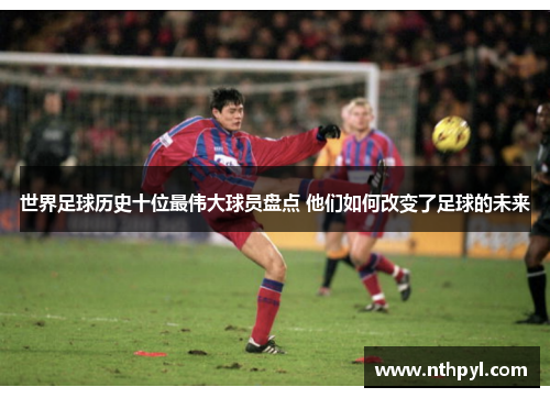 世界足球历史十位最伟大球员盘点 他们如何改变了足球的未来