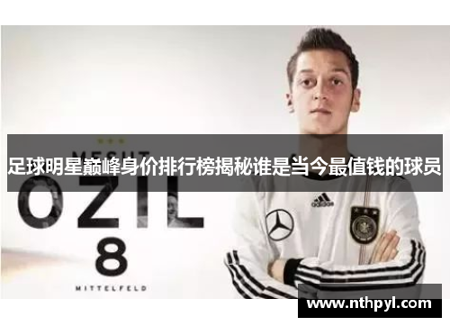 足球明星巅峰身价排行榜揭秘谁是当今最值钱的球员