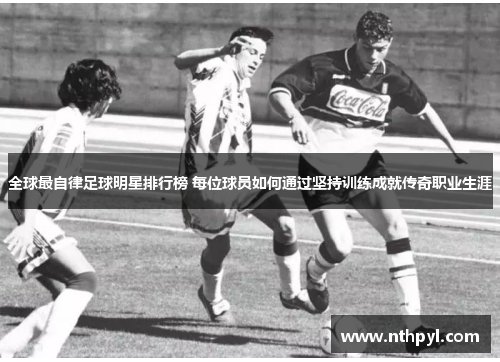 全球最自律足球明星排行榜 每位球员如何通过坚持训练成就传奇职业生涯