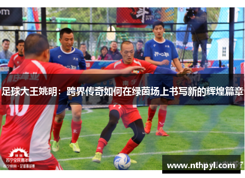 足球大王姚明：跨界传奇如何在绿茵场上书写新的辉煌篇章